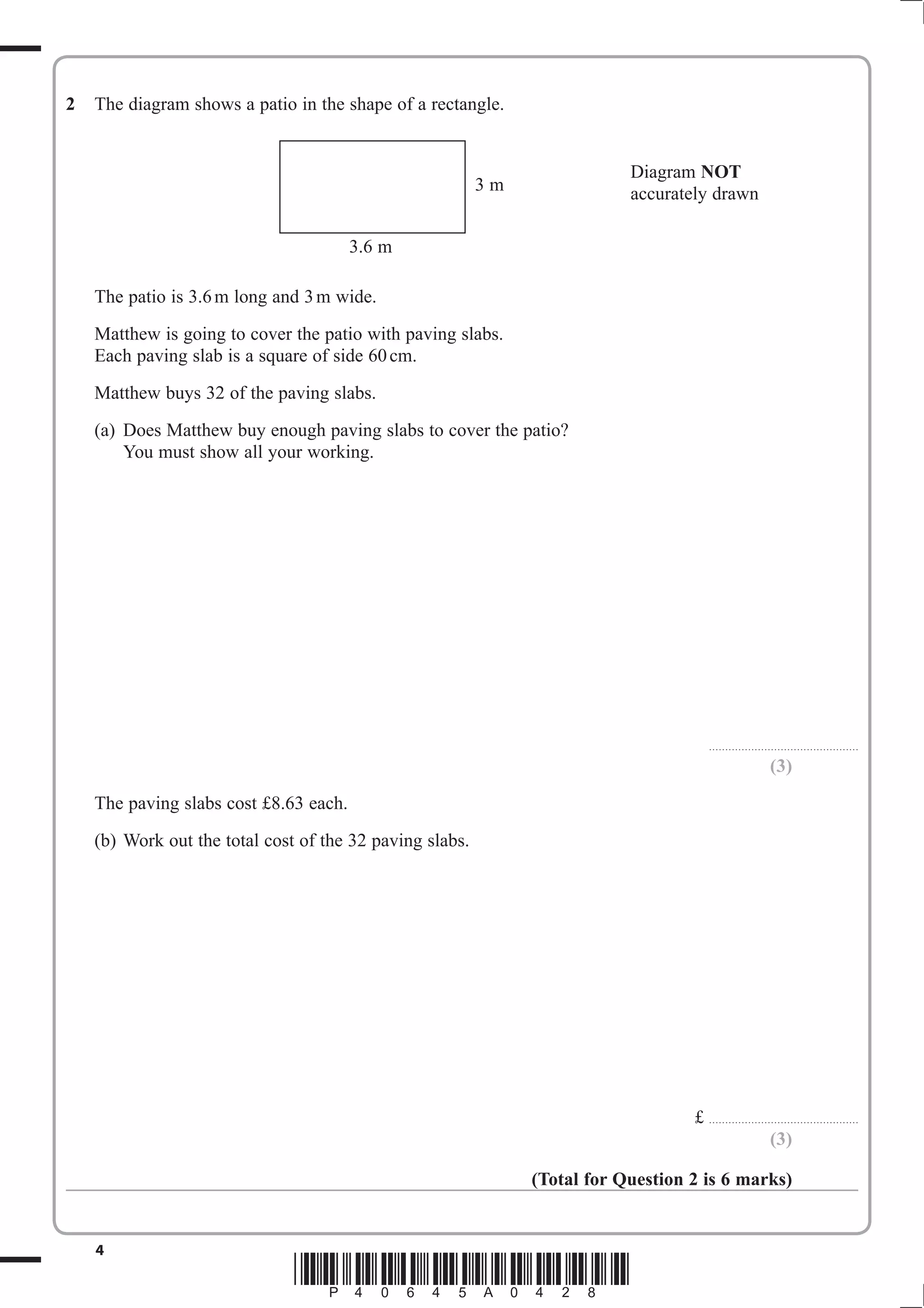 2   The diagram shows a patio in the shape of a rectangle.


                                                                           Diagram NOT
                                                          3m               accurately drawn

                                        3.6 m

    The patio is 3.6 m long and 3 m wide.
    Matthew is going to cover the patio with paving slabs.
    Each paving slab is a square of side 60 cm.
    Matthew buys 32 of the paving slabs.
    (a) Does Matthew buy enough paving slabs to cover the patio?
        You must show all your working.




                                                                                           . . . . . . . . . . . . . . . . . . . . . . . . . . .. . . . . . . . . . . . . . . . . . .

                                                                                                                               (3)
    The paving slabs cost £8.63 each.
    (b) Work out the total cost of the 32 paving slabs.




                                                                                   £ . . . . . . . . . . . . . . . . . . . . . . . . . . .. . . . . . . . . . . . . . . . . . .
                                                                                                                          (3)

                                                               (Total for Question 2 is 6 marks)


    4
                               *P40645A0428*
 