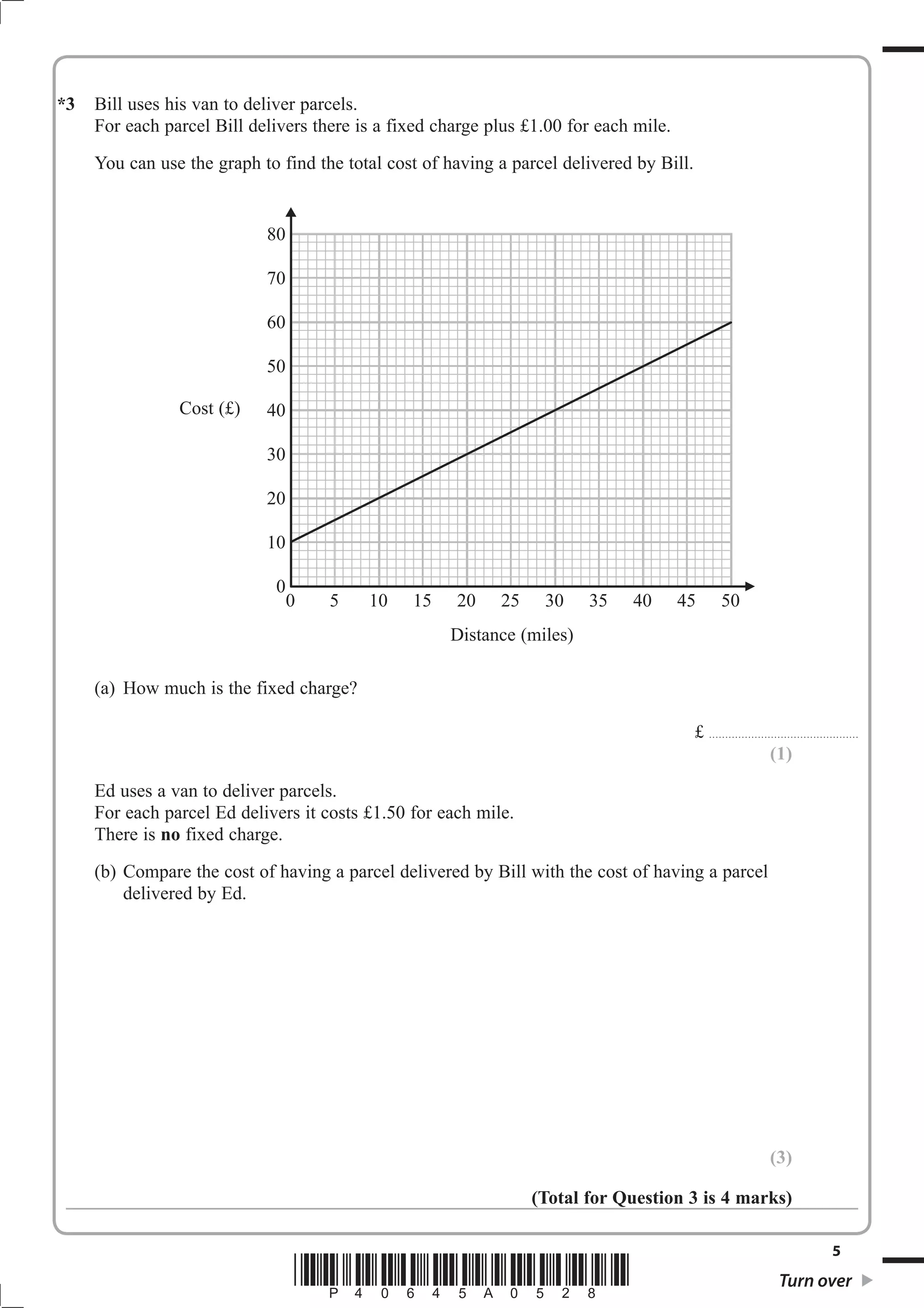 *3   Bill uses his van to deliver parcels.
     For each parcel Bill delivers there is a fixed charge plus £1.00 for each mile.
     You can use the graph to find the total cost of having a parcel delivered by Bill.


                            80

                            70

                            60

                            50

                Cost (£)    40

                            30

                            20

                            10

                             0
                                 0   5    10    15    20    25    30    35    40       45               50
                                                     Distance (miles)

     (a) How much is the fixed charge?

                                                                                          £ . . . . . . . . . . . . . . . . . . . . . . . . . . .. . . . . . . . . . . . . . . . . . .
                                                                                                                                 (1)
     Ed uses a van to deliver parcels.
     For each parcel Ed delivers it costs £1.50 for each mile.
     There is no fixed charge.
     (b) Compare the cost of having a parcel delivered by Bill with the cost of having a parcel
         delivered by Ed.




                                                                                                                                    (3)

                                                                 (Total for Question 3 is 4 marks)

                                                                                                                                                                       5
                                 *P40645A0528*                                                                                           Turn over
 