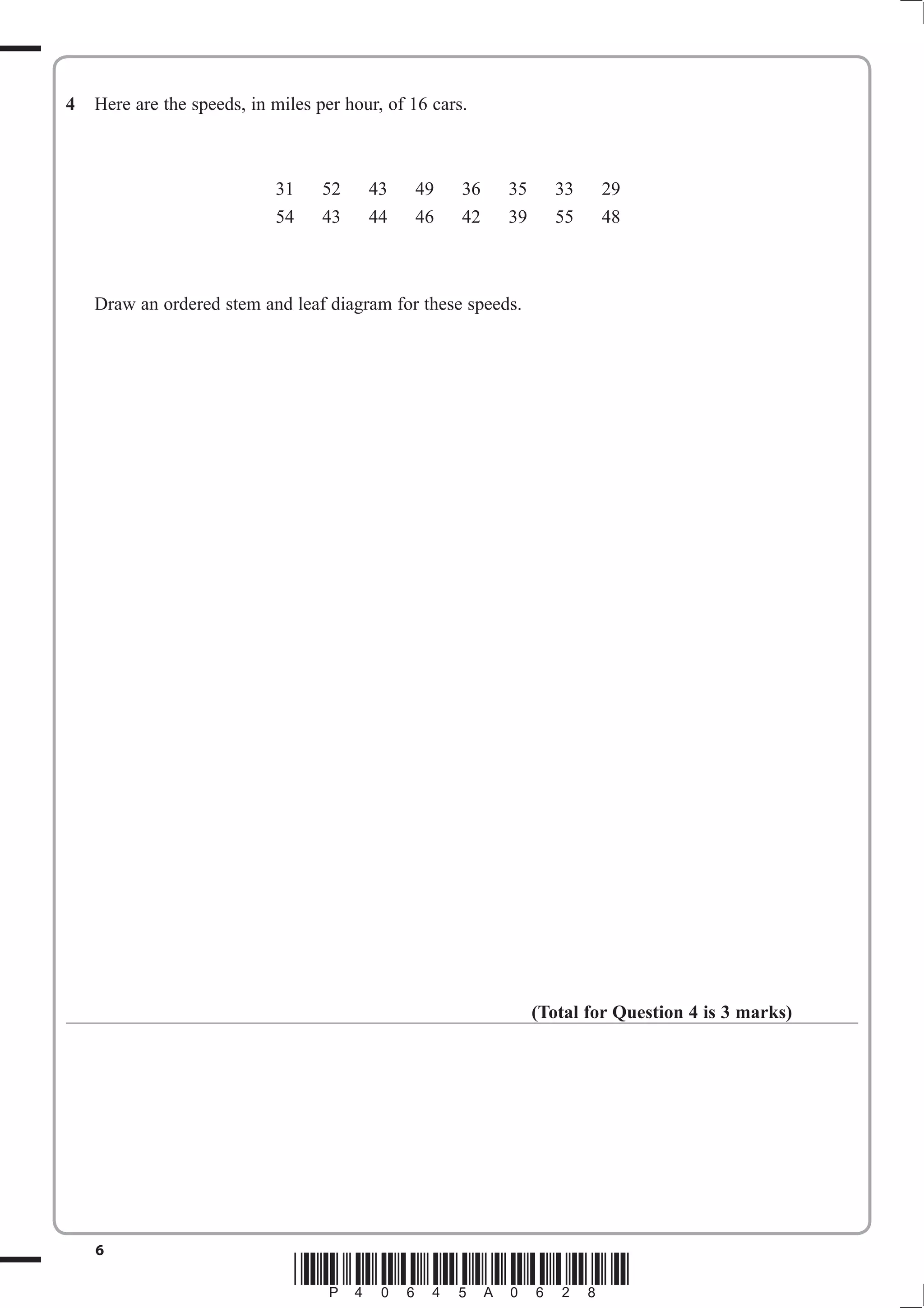 4   Here are the speeds, in miles per hour, of 16 cars.



                            31     52    43    49     36   35     33    29
                            54     43    44    46     42   39     55    48



    Draw an ordered stem and leaf diagram for these speeds.




                                                                (Total for Question 4 is 3 marks)




    6
                                 *P40645A0628*
 
