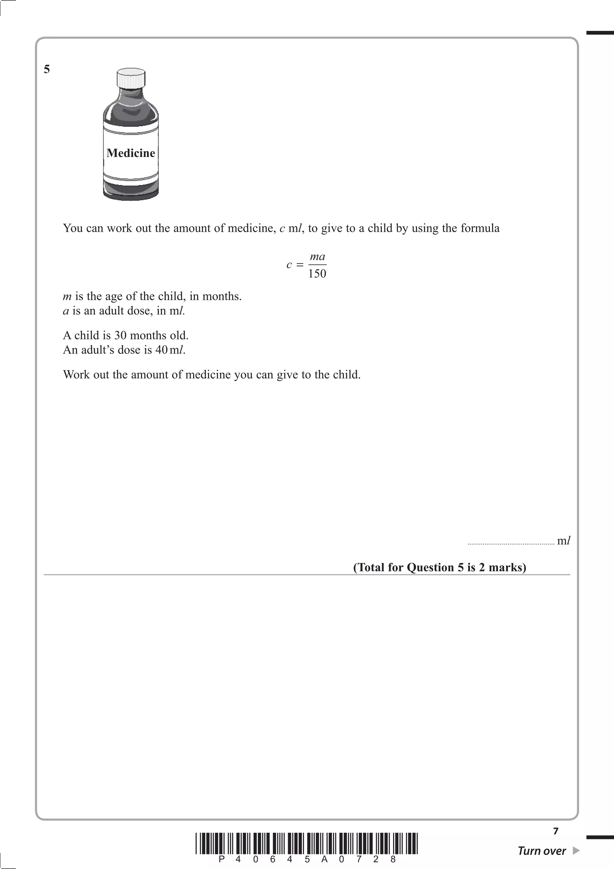 5




             Medicine




    You can work out the amount of medicine, c mO, to give to a child by using the formula

                                                     ma
                                                c=
                                                     150
    m is the age of the child, in months.
    a is an adult dose, in mO
    A child is 30 months old.
    An adult’s dose is 40 mO.
    Work out the amount of medicine you can give to the child.




                                                                                   ................................. . . . . . . . . . . . . .   mO

                                                             (Total for Question 5 is 2 marks)




                                                                                                                                            7
                                *P40645A0728*                                                                       Turn over
 
