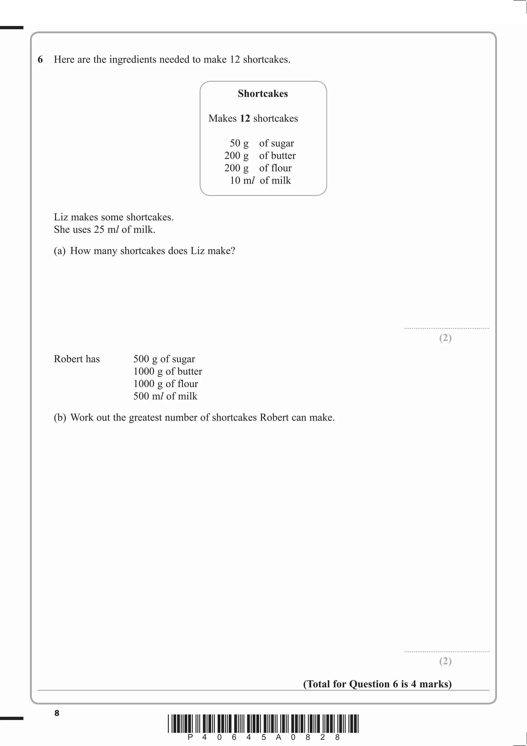 6   Here are the ingredients needed to make 12 shortcakes.


                                               Shortcakes

                                         Makes 12 shortcakes

                                             50 g    of sugar
                                            200 g    of butter
                                            200 g    of flour
                                             10 mO   of milk


    Liz makes some shortcakes.
    She uses 25 mO of milk.
    (a) How many shortcakes does Liz make?




                                                                                       . . . . . . . . . . . . . . . . . . . . . . . . . . .. . . . . . . . . . . . . . . . . . .

                                                                                                                           (2)
    Robert has        500 g of sugar
                      1000 g of butter
                      1000 g of flour
                      500 mO of milk
    (b) Work out the greatest number of shortcakes Robert can make.




                                                                                       . . . . . . . . . . . . . . . . . . . . . . . . . . .. . . . . . . . . . . . . . . . . . .

                                                                                                                           (2)

                                                                 (Total for Question 6 is 4 marks)

    8
                              *P40645A0828*
 