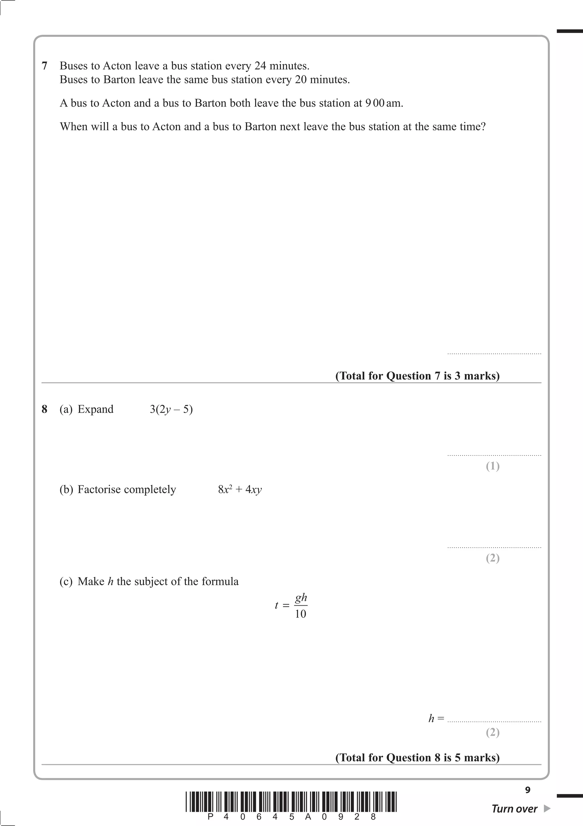7   Buses to Acton leave a bus station every 24 minutes.
    Buses to Barton leave the same bus station every 20 minutes.
    A bus to Acton and a bus to Barton both leave the bus station at 9 00 am.
    When will a bus to Acton and a bus to Barton next leave the bus station at the same time?




                                                                                                . . . . . . . . . . . . . . . . . . . . . . . . . . .. . . . . . . . . . . . . . . . . . .



                                                              (Total for Question 7 is 3 marks)

8   (a) Expand         3(2y – 5)


                                                                                                . . . . . . . . . . . . . . . . . . . . . . . . . . .. . . . . . . . . . . . . . . . . . .

                                                                                                                                    (1)
    (b) Factorise completely         8x2 + 4xy



                                                                                                . . . . . . . . . . . . . . . . . . . . . . . . . . .. . . . . . . . . . . . . . . . . . .

                                                                                                                                    (2)
    (c) Make h the subject of the formula
                                                       gh
                                                 t =
                                                       10




                                                                                 h = . . . . . . . . . . . . . . . . . . . . . . . . . . .. . . . . . . . . . . . . . . . . . .
                                                                                                                          (2)

                                                              (Total for Question 8 is 5 marks)

                                                                                                                                                                          9
                               *P40645A0928*                                                                                              Turn over
 
