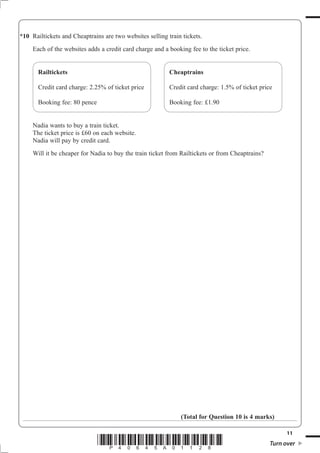 *10 Railtickets and Cheaptrains are two websites selling train tickets.
     Each of the websites adds a credit card charge and a booking fee to the ticket price.


       Railtickets                                        Cheaptrains

       Credit card charge: 2.25% of ticket price          Credit card charge: 1.5% of ticket price

       Booking fee: 80 pence                              Booking fee: £1.90


     Nadia wants to buy a train ticket.
     The ticket price is £60 on each website.
     Nadia will pay by credit card.
     Will it be cheaper for Nadia to buy the train ticket from Railtickets or from Cheaptrains?




                                                              (Total for Question 10 is 4 marks)

                                                                                                        11
                               *P40645A01128*                                                     Turn over
 