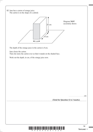 12 Jane has a carton of orange juice.
   The carton is in the shape of a cuboid.



                                                                          Diagram NOT
                                                                          accurately drawn
                                                     20 cm




                                                 10 cm

                                    6 cm


   The depth of the orange juice in the carton is 8 cm.
   Jane closes the carton.
   Then she turns the carton over so that it stands on the shaded face.
   Work out the depth, in cm, of the orange juice now.




                                                                                 ..............................................   cm

                                                             (Total for Question 12 is 3 marks)




                                                                                                                              13
                            *P40645A01328*                                                                    Turn over
 