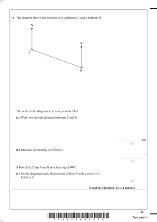 14 The diagram shows the position of a lighthouse L and a harbour H.

                 N




                                                       N

             L




                                                       H




   The scale of the diagram is 1 cm represents 5 km.
   (a) Work out the real distance between L and H.




                                                                              ..............................................   km
                                                                                                         (1)
   (b) Measure the bearing of H from L.
                                                                                                                                    °
                                                                                   ..............................................

                                                                                                         (1)
   A boat B is 20 km from H on a bearing of 040°
   (c) On the diagram, mark the position of boat B with a cross (×).
       Label it B.
                                                                                                         (2)

                                                           (Total for Question 14 is 4 marks)




                                                                                                                           15
                           *P40645A01528*                                                                   Turn over
 
