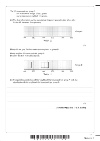 The 60 tomatoes from group A
                     had a minimum weight of 153 grams
                     and a maximum weight of 186 grams.
              (b) Use this information and the cumulative frequency graph to draw a box plot
                  for the 60 tomatoes from group A.



                                                                                                                                                                                                                                                                                                                        Group A


                                                                      140                                        150                                         160        170                                                                         180                                        190
                                                                                                                                                               Weight (g)

                                                                                                                                                                                                                                                                                                                                                            (3)
              Harry did not give fertiliser to the tomato plants in group B.
              Harry weighed 60 tomatoes from group B.
              He drew this box plot for his results.



                                                                                                                                                                                                                                                                                                                       Group B


                                                                      140                                        150                                         160        170                                                                         180                                         190
                                                                                                                                                               Weight (g)

              (c) Compare the distribution of the weights of the tomatoes from group A with the
                  distribution of the weights of the tomatoes from group B.

. . . . . . . . . . ............................................................................................. . . . . . . . . . . . . . . . . . . . . . . . .. . . . . . . . . . . . . . . . . . . . . . . . . . . . . . . . . . . . . . . . . . . . . . . . . . . . . . . . . . . . . . . . . . . . . . . . . . . . . . . . . . . . . . . . . . . . . . . . . . . . . . . . . . . . . . . . . . .



. . . . . . . . . . ............................................................................................. . . . . . . . . . . . . . . . . . . . . . . . .. . . . . . . . . . . . . . . . . . . . . . . . . . . . . . . . . . . . . . . . . . . . . . . . . . . . . . . . . . . . . . . . . . . . . . . . . . . . . . . . . . . . . . . . . . . . . . . . . . . . . . . . . . . . . . . . . . .



. . . . . . . . . . ............................................................................................. . . . . . . . . . . . . . . . . . . . . . . . .. . . . . . . . . . . . . . . . . . . . . . . . . . . . . . . . . . . . . . . . . . . . . . . . . . . . . . . . . . . . . . . . . . . . . . . . . . . . . . . . . . . . . . . . . . . . . . . . . . . . . . . . . . . . . . . . . . .



. . . . . . . . . . ............................................................................................. . . . . . . . . . . . . . . . . . . . . . . . .. . . . . . . . . . . . . . . . . . . . . . . . . . . . . . . . . . . . . . . . . . . . . . . . . . . . . . . . . . . . . . . . . . . . . . . . . . . . . . . . . . . . . . . . . . . . . . . . . . . . . . . . . . . . . . . . . . .

                                                                                                                                                                                                                                                                                                                                                            (2)

                                                                                                                                                                                                                                 (Total for Question 15 is 6 marks)




                                                                                                                                                                                                                                                                                                                                                                                         17
                                                                                                          *P40645A01728*                                                                                                                                                                                                                                        Turn over
 