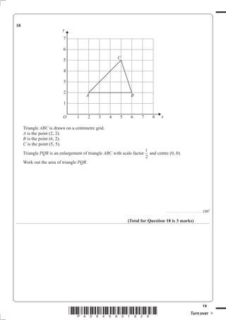 18
                         y
                          7

                          6
                                                       C
                          5

                          4

                          3

                          2
                                      A                       B
                          1


                          O      1        2   3    4    5     6    7       8     x

     Triangle ABC is drawn on a centimetre grid.
     A is the point (2, 2).
     B is the point (6, 2).
     C is the point (5, 5).
                                                                        1
     Triangle PQR is an enlargement of triangle ABC with scale factor     and centre (0, 0).
                                                                        2
     Work out the area of triangle PQR.




                                                                                     ..............................................   cm2

                                                            (Total for Question 18 is 3 marks)




                                                                                                                                      19
                              *P40645A01928*                                                                        Turn over
 