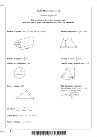 GCSE Mathematics 1MA0

                                                  Formulae: Higher Tier

                                   You must not write on this formulae page.
                          Anything you write on this formulae page will gain NO credit.



                                                                                                        1
Volume of prism = area of cross section × length                          Area of trapezium =             (a + b)h
                                                                                                        2


                                                                                     a
             cross
            section                                                              h

                             lengt
                                    h                                                    b



                           4 3                                                                       1 2
Volume of sphere =           ʌU                                           Volume of cone =             ʌU h
                           3                                                                         3
Surface area of sphere = 4ʌU 2                                            Curved surface area of cone = ʌUO


                      r
                                                                             l                   h

                                                                                             r



In any triangle ABC                                                       The Quadratic Equation
                                                                          The solutions of ax2 + bx + c = 0
                                C
                                                                          where D  0, are given by
                      b                 a                                        −b ± (b 2 − 4ac)
                                                                          x=
                                                                                       2a
         A                  c               B



               a     b     c
Sine Rule         =     =
             sin A sin B sin C

Cosine Rule a2 = b2 + c 2 – 2bc cos A

                          1
Area of triangle =          ab sin C
                          2


   2
                                        *P40645A0228*
 