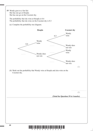 19 Wendy goes to a fun fair.
   She has one go at Hoopla.
   She has one go on the Coconut shy.
   The probability that she wins at Hoopla is 0.4
   The probability that she wins on the Coconut shy is 0.3
   (a) Complete the probability tree diagram.

                                        Hoopla                                Coconut shy
                                                                               Wendy
                                                                    0.3        wins

                                        Wendy
                               0.4      wins
                                                       ..............          Wendy does
                                                                               not win
                                                                               Wendy
                                                       ..............
                                                                               wins
                  ..............        Wendy does
                                        not win

                                                       ..............          Wendy does
                                                                               not win
                                                                                                         (2)
   (b) Work out the probability that Wendy wins at Hoopla and also wins on the
       Coconut shy.




                                                                                       ..............................................

                                                                                                         (2)

                                                               (Total for Question 19 is 4 marks)




   20
                                     *P40645A02028*
 