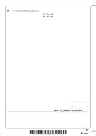 20   Solve the simultaneous equations
                                        5x + 2y = 11
                                        4x – 3y = 18




                                                                          x = . . . . . . . . . . . . . . . . . . . . . . . . . . .. . . . . . . . . . . . . . . . . . .

                                                                          y = . . . . . . . . . . . . . . . . . . . . . . . . . . .. . . . . . . . . . . . . . . . . . .

                                                       (Total for Question 20 is 4 marks)




                                                                                                                                                        21
                         *P40645A02128*                                                                                       Turn over
 