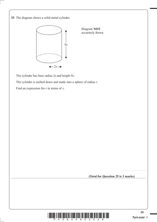 25 The diagram shows a solid metal cylinder.


                                                     Diagram NOT
                                                     accurately drawn


                                         9x




                                 2x

   The cylinder has base radius 2x and height 9x.
   The cylinder is melted down and made into a sphere of radius U.
   Find an expression for U in terms of x.




                                                                                 . . . . . . . . . . . . . . . . . . . . . . . . . . .. . . . . . . . . . . . . . . . . . .



                                                          (Total for Question 25 is 3 marks)




                                                                                                                                                        25
                            *P40645A02528*                                                                                 Turn over
 