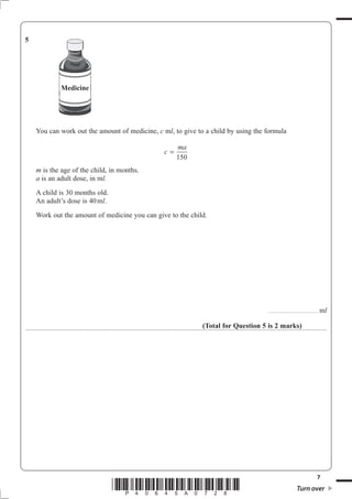 5




             Medicine




    You can work out the amount of medicine, c mO, to give to a child by using the formula

                                                     ma
                                                c=
                                                     150
    m is the age of the child, in months.
    a is an adult dose, in mO
    A child is 30 months old.
    An adult’s dose is 40 mO.
    Work out the amount of medicine you can give to the child.




                                                                                   ................................. . . . . . . . . . . . . .   mO

                                                             (Total for Question 5 is 2 marks)




                                                                                                                                            7
                                *P40645A0728*                                                                       Turn over
 