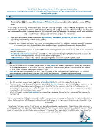 Page 2 Soft Tech Consulting Quarterly Newsletter
Thank you to each and every member of our staff for the work you do each day. We look forward to sharing accolades with
all of you each quarter!

 Our NIH/CIT/DCSS reached to express their gratitude for Todd Jaeckel and his work. He stepped in to help take notes when
an interpreter was needed for a customer. They also stressed that “he’s competent, efficient, communicative, and reliable.
He never fails to follow up!” Keep up the hard work, Todd!
 Linda Buie has been commended by our NIH/CIT/DNST customer for her “can-do attitude” as a technician. Our customer
went on to let her supervisor know that “she is one of your best technicians.” Thank you for all you do, Linda!
SoftTech Sounding Board: Company Accolades
 Members of our DOL-ETA team, Ellie Behzad and Winston Tavares, received the following kudos from our ETA cus-
tomer:
“Thank you for the outstanding assistance and support during the connectivity testing last week at TechWorld. Your presence was invalua-
ble because not only did it save us time and effort, but we were able to quickly identify the issues and find workarounds for all but one prob-
lem. The problem in question is something that can be successfully fixed rather soon; therefore, in an emergency we can assure our leader-
ship a smooth transition and easy access to important computer files and systems.”
 Many thanks to DOL Help Desk team members Myriam Nunez, Tommie Hair, Willie Green, and Mike Smith. The customer
applauded your consistently excellent service, adding:
“Whether it was a problem with my PC, my Outlook, E-Grants, getting access to ETA programs, arranging training or all manner
or IT support, your office has always been timely and helpful. Your professionalism and service is appreciated!”
 Willie Green was also recognized by another ETA customer for being a “really great person to work with. He was very patient
and very professional.”
 Ellie Behzad and Myriam Nunez were also praised by our ETA customer for being “very helpful on countless occasions. We
value both the quick responsiveness and high quality of their on-going work.”
 Jim Fitzsimmons was recognized for his hard work supporting the ETA customer in an Office 2010 upgrade.
 Our DHS Spectrum customer was very grateful to Gary Chambliss for his work on a project. Thank you, Gary!
 Another member of our Spectrum Management team at DHS, Dave Davis, was given great accolades by our customer for his
work providing frequency management support to the Secret Service. Our customer added that he “has become an im-
portant part of our technical team. He has definitely made a positive impact in how we view spectrum as a vital resource in
our protective and investigative mission support.”
 DHS IT NOVA team member Eddie Robinson has received many accolades this quarter. Here are some of the responses to
his hard work:
“We have been receiving the best in customer service from Eddie Robinson. He is always professional and very knowledgeable. He
always displays patience, will allow you to ask questions, or to direct you to the right source. His welcoming smile puts the icing
on the cake.”
“What a joy it is to work with an IT staff person who is very knowledgeable and always goes the extra mile. Eddie addressed a
work stoppage issue I had yesterday and did not give up until it was resolved. I was so impressed by his resolve I had to reach out
to you to let you know, he is definitely a keeper and should be encouraged and rewarded for his subject matter expertise and cus-
tomer relations skills. He is the best!!!”
DOL
NIH
DHS
 
