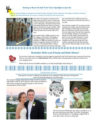 Page 3
Our proposal manager, Emily (Severy) Vealey married her husband
Kyle Vealey on May 25, 2013. Emily has made a large contribution to
Soft Tech by writing the proposals that gain us new contracts!
Congratulations, Emily and Kyle!
Jean’s life so far has been an adventure that
began when she left her home in Taiwan and
moved to Cheshire, Connecticut just in time
to start 10th grade. She spent the next three
years exploring American culture and partici-
pated in many extracurricular activities. After
high school, she attended Pennsylvania State
University where she received a BA in Pre-
med.
Jean moved to DC in 2006 to peruse a mas-
ter’s degree in Information Technology at
George Washington University. After her
graduation in 2008, she started her career as a
project management assistant for GSA. For
two years, she developed skills in analysis,
requirement gathering, and solution producing.
Jean joined Soft Tech in 2010 and since has
been an essential part of the Soft Tech team at
the NIH.
Jean’s passions outside of IT are sports and the
outdoors. Her athletic interests include tennis,
golf, volleyball, snowboarding and swimming.
Jean is an adventurer at heart, and in her free
time she enjoys travel. She also loves exploring
her surroundings, whether it be mountains,
beaches or cities. Another great passions of
Jean’s is music. She plays the piano in a band
and uses her talents to create harmonies in
melodies and to improvise songs. Jean’s per-
sonality is enjoyed by friends and coworkers
alike, and her infectious laugh is known to fill a
room.
Getting to Know the Soft Tech Team: Spotlight on Jean Su
Celebration Corner
Jean is a Content Management Specialist at the National Institute of Health, Center for information Technology in the Division of Network
Systems, and Telecommunications. She has been a member of the Soft Tech team for three years.
Reminder: Refer your Friends and Make Money!
Do you have a friend who is looking for a job and might be a good fit for Soft Tech? Send us their resume and if we bring
them on, you could receive our referral bonus! What could be better than getting paid to help your friends and to
work alongside them?
Please send all resumes of available candidates to our Recruiting Manager, Emily Hampp, at
Soft Tech’s favorite HR Manager who makes it possible for us to
get a pay check every other week, Tracy Dinh, recently gave
birth to a beautiful baby boy. Trung Nguyen weighed 9 lbs. at
birth. Both mother and son are doing well!
Every quarter, we want to celebrate the milestones of our employees. Please share your exciting news
with us! E-mail Emily Hampp for more information.
 