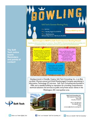 Soft Tech Consulting, Inc.
4229 Lafayette Center Drive
Suite 1700
Chantilly, VA 20151
Phone: 703-348-1673
Fax: 866-891-2031
E-mail:
contactus@softtechconsulting.com
Headquartered in Chantilly, Virginia, Soft Tech Consulting, Inc., is an 8(a)
certified, Woman-owned and Small Disadvantaged Company specializing in
Information Technology (IT) services. Soft Tech Consulting was founded in
1996, and is steadily building its reputation for providing comprehensive
technical solutions and services to public and private sector clients in the
Washington, DC metropolitan area.
The Soft
Tech notice
board:
Reminders
and points of
contact!
Follow us on Twitter! @Soft_Tech “Like” us on Facebook! “Soft Tech Consulting, Inc.” Find us on LinkedIn! “Soft Tech Consulting”
Would you like to contribute
to the newsletter? Would you,
or your co-worker, like to be
spotlighted in the next issue?
Contact Emily Hampp at
Emily.Hampp
@softtechconsulting.com!
Have an HR/benefits ques-
tion? Need information
about your benefits? Contact
ADP Total Source at
1(800)554-1802
401K questions? Call
1(855) 646-7549
If you have an accolade
you’d like to see it in our
next newsletter, please
contact Emily Hampp.
Don’t Forget to RSVP to Soft Tech’s Summer Bowling Party!!!
Significant others and children are welcome. Please RSVP to Venetia.baker@softtechconsulting .com
or respond via Evite. Invitations were sent to your Soft Tech Consulting Email.
Please RSVP by 8/7/13.
 