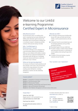 www.linked.fs.dewww.frankfurt-school.de
Welcome to our LinkEd
e-learning Programme:
Certified Expert in Microinsurance
Why Microinsurance?
The microinsurance sector is an evolving sector,
which is impacting how low-income individuals and
MSMEs protect themselves against everyday risks.
Nevertheless, due to microinsurance’s emerging role
in microfinance, research is relatively new and few
institutions offer executive training in the field.
Why “Certified Expert in
Microinsurance” course?
The 6-month certification course is designed to be
a part-time training, offering you the flexibility to
follow your own schedule and the ability to combine
daily work with your professional development! The
high quality content will help you to immediately
improve your daily job performance as well as the
performance of your institution.
What are the learning objectives?
As Insurance, microfinance or bank specialist you will
learn aboutthe current trends in the microinsurance
market and the unique demands of this sector,
including product development, marketing,
distribution or customer and sales relationship
management.
What do we offer?
	An interactive e-learning course including video
lectures, PDF scripts, and online tests for each
module, as well as practical exercises, and case
studies
	A discussion forum for course-related issues and
for exchanging experiences with your fellow
participants and tutors
	Personalized support from your LinkEd team
	The option to obtain a Frankfurt School certificate
upon passing the final exam or a confirmation of
course completion after working through all the
modules.
	A network of final exam locations at partner
institutions all over the world
Your success is our inspiration!
Course content*
Module 1: Introduction to Insurance and Microinsurance
Module 2: The Microinsurance Client
Module 3: Microinsurance Products
Module 4: Marketing, Communication and Financial Literacy
Module 5: Sales and Distribution (Partnerships)
Module 6: Client Relations Management and how to ensure client access
Tuition fees:*
Tuition fee: EUR 1200
Register by July 15, 2015 and benefit from our
early bird tuition fee of EUR 1000
Final Exam fee: EUR 50
For group discounts please contact us
directly!
For further information please have a look at
www.linked.fs.de or contact us:
LinkEd Team
Tel.: 	 +49 (0)69 154008-624
Fax: 	 +49 (0)69 154008-4624
Email: linked@fs.de
* Subject to change
Interested?
Register at www.linked.fs.de
from June 2015
The Certified Expert in Microinsurance
will start on September 1, 2015
 