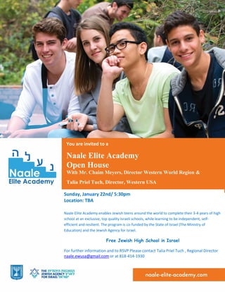 Sunday, January 22nd/ 5:30pm
Location: TBA
Naale Elite Academy enables Jewish teens around the world to complete their 3-4 years of high
school at an exclusive, top quality Israeli schools, while learning to be independent, self-
efficient and resilient. The program is co-funded by the State of Israel (The Ministry of
Education) and the Jewish Agency for Israel.
Free Jewish High School in Israel
For further information and to RSVP Please contact Talia Priel Tuch , Regional Director
naale.ewusa@gmail.com or at 818-414-1930
You are invited to a
Naale Elite Academy
Open House
With Mr. Chaim Meyers, Director Western World Region &
Talia Priel Tuch, Director, Western USA
 