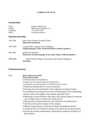 CURRICULUM VITAE
Personal details
Name: Katalin Tóthné Rózsa
Address: 3000 Hatvan, Botond u. 2/a
Telephone: +36 20 576-1649
Email: rosecat@t-online.hu
Education and training
1992-1996 Móra Ferenc Sanitary Secondary School
High school graduation
1997–2004 London Stúdió Language School (Budapest)
English language; Exam: Advanced Pitman Certificate (grade C)
2001.2002 KOTK Kft. (Budapest)
Head clerk, German language; Exam: Basic Origo Certificate (grade C)
2004.2007 Heller Farkas College of Economics and Tourism (Budapest)
Economist
Professional experience
2014- BioCo Magyarország Kft.
Purchasing assistant
• Ordering materials for production
• Taking over the ordered materials, checking them
• Entering the received materials in SAP Business One system
• Preparing marking labels for received materials
• Checking the received material’s COA, asking for revising if needed
• Controlling the incoming invoices and confirming them to the bookkeeping
• Keep in touch with suppliers from abroad, especially China
• Making the customs clearance with help of our customs agents for materials
sent via flight, boat or courier from outside the EU
• Reporting the incoming materials to the authorities on monthly bases
• Assisting to the quality manager of the company
• Making sample registry of materials, products and packing materials
• Asking for lab test of materials, putting in the system the incoming reports
• Serving the contract manufacturers, preparing the certificate of analysis of
their products
 