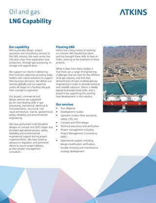 Oil and gas
LNG Capability
Our capability
Atkins provides design, project
assurance and consultancy services to
the LNG industry. We work across the
full value chain from exploration and
production, through gas processing, to
storage and regasification.
We support our clients in delivering
their business objectives providing stake
holders with robust solutions to support
their business decisions. We deliver our
services globally and our expertise
covers all stages of a facilities lifecycle
from concept to operation.
Our project, commercial and
design services are supported
by our class leading skills in gas
processing, mechanical, electrical &
instrumentation, structural, civil,
naval architecture, marine, geotechnical,
safety, reliability and environmental
engineering.
We have performed multi-discipline
designs at concept and FEED stages and
provided specialized process, safety,
reliability and environmental
engineering support during project
implementation. We have acted as
advisors to regulators and partnered
clients to assure project delivery
as their project management
consultant.
Floating LNG
Atkins has a long history of working
on onshore LNG liquefaction plant,
and has brought these skills to bear on
FLNG, working at the forefront of these
projects.
What is clear from these studies is
that there are a range of engineering
challenges that are new for the offshore
oil & gas industry, and that they
demand best-of-class multidisciplinary
engineering in order to provide practical
and credible solutions. Atkins is ideally
placed to provide those skills, and is
proud to be supporting this exciting
new development in the industry.
Our services
•	 Due diligence
•	 Development studies
•	 Specialist studies (flow assurance,
safety, CFD, etc)
•	 Concept and FEED design
•	 Technical assurance and verification
•	 Project management including
Project Management Consultancy
(PMC)
•	 Operational support including
design modification verification,
trouble shooting and maintenance
strategy development
 