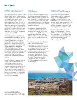 For more information:
www.atkinsglobal.com/oilandgas
LNG Compression System Dynamic
Simulation - Confidential Client
The company owns and operates a LNG
Re-gasification Facility and is currently
progressing to convert this to an export
terminal with liquefaction facilities.
The Liquefaction Project will have an
export capacity of at least 12 mtpa of
LNG. Each LNG Train includes feed gas
treatment, heavy hydrocarbon removal,
and liquefaction. The liquefaction unit
utilizes APCI C3MR technology in Split
MR™ configuration. Construction has
begun and completion of Train One is
expected in early 2018.
The company has engaged Atkins as
an independent third party to perform
numerous dynamic simulation studies
that will provide verification of the
Residue Gas Compression and Major
Refrigerant Compression Protection
System design. Atkins has developed
modeling methodologies for the
APCI C3MR Liquefaction Process,
and implemented proprietary Atkins
Compressor Model and Anti-Surge Tools
to accurately model many operating
scenarios for large refrigeration
compression systems and protection
systems.
Atkins has built an integrated dynamic
model of the liquefaction unit and
successfully carried out dynamic
simulations of numerous operating
scenarios to include start-ups and trips
in the liquefaction unit. The study
identified the compressors operating
in the surge and the stonewall region,
verified the sizing and the adequacy of
the compression protection systems,
and estimated flare loads.
Pluto LNG
Woodside Energy
Atkins was selected from international
competition to provide flow assurance
and related engineering services to the
Pluto LNG project. In one of the longest
deepwater tie-backs in the world, the
flow assurance studies for Pluto are vital
to ensure acceptable fluid flow under all
operating conditions.
The studies include evaluating the
thermal and hydraulic performance
of the Pluto production system from
the reservoir through 27 km of subsea
flowlines across the Pluto offshore
platform and onwards into the 180 km
subsea trunkline to the onshore LNG
plant.
Atkins flow assurance teams have a
unique mix of flow assurance
knowledge with extensive operations
support and detail design background
delivering practical solutions including
development of sound operating
procedures based on dynamic behaviour
of the system. Our involvement in
concept and detailed design flow
assurance studies allows us to quickly
identify of ‘show-stoppers’ which
if neglected in FEED, could have
significant cost & schedule impact in
detailed design.
Singapore LNG Terminal
Singapore LNG Corporation Pte Ltd
To meet the growing demand for
electricity and enhance Singapore’s
energy security, Singapore has
embarked on the development of a
S$1.5 billion Government funded LNG
terminal facility. When completed, it will
be Asia’s first open-access multi-user
terminal, capable of importing and re-
exporting LNG from multiple suppliers.
Atkins provided Technical Advisory
Services during the pre-EPC phases;
LNG Vaporisation Technology Review;
LNG Terminal EPC ITT Preparation and
Evaluation; Secondary Berth Concept
and multidisciplinary Front End
Engineering Design (FEED).
Our projects
 
