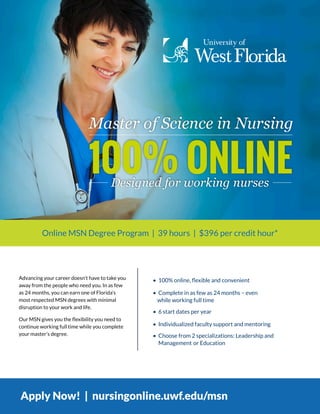 • 100% online, flexible and convenient
• Complete in as few as 24 months – even
while working full time
• 6 start dates per year
• Individualized faculty support and mentoring
• Choose from 2 specializations: Leadership and
Management or Education
Advancing your career doesn’t have to take you
away from the people who need you. In as few
as 24 months, you can earn one of Florida’s
most respected MSN degrees with minimal
disruption to your work and life.
Our MSN gives you the flexibility you need to
continue working full time while you complete
your master’s degree.
Apply Now! | nursingonline.uwf.edu/msn
Online MSN Degree Program | 39 hours | $396 per credit hour*
 