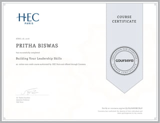 EDUCA
T
ION FOR EVE
R
YONE
CO
U
R
S
E
C E R T I F
I
C
A
TE
COURSE
CERTIFICATE
APRIL 28, 2016
PRITHA BISWAS
Building Your Leadership Skills
an online non-credit course authorized by HEC Paris and offered through Coursera
has successfully completed
Dr. Valérie Gauthier
Associate Professor
HEC Paris
Verify at coursera.org/verify/X3ZAXEMCJX3V
Coursera has confirmed the identity of this individual and
their participation in the course.
 