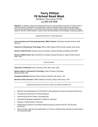 Terry Pilitzer
70 School Road West
Marlboro, New Jersey 07746
(c) 908-770-9141
Objective: To develop, execute and integrate 2lst Century Learning skills across all K-12 content areas to
promote students’ achievement of learning goals. Areas of expertise include, instructional technology
planning and implementation, grant writing, school reporting, systems administrator of student information
systems, NJSmart, District Reports, email and web-site administration and knowledge of operating systems.
ADMINISTRATIVE EXPERIENCE
Communications and Technology Specialist, 2008 to Present, Colts Neck Township Schools, Colts
Neck, NJ
Supervisor of Educational Technology, 2002 to 2008, Keyport Public Schools, Keyport, New Jersey,
Director of Star-W Grant, Students Using Technology to Achieve Reading and Writing, 2003-2006
Director of Matrix Grant, Math Achievement to Realize Individual Excellence, Keyport Public Schools,
2004 –2007
EDUCATION
Supervision Certification, Kean University, Union, New Jersey, 2003
Masters Degree in Educational Technology, Lesley University, Cambridge,
Massachusetts, 2002
Paralegal Certification Montclair State University, Montclair, New Jersey, 1977
Bachelor of Arts, Education, William Paterson University, Wayne, New Jersey, 1976
ADMINISTRATIVE DUTIES AND ACCOMPLISHMENTS
 Reduced Technology Budget over $100,000.00, while upgrading and improving network infrastructure
 Processing and Submission of E-Rate Application
 Authored the 2010-2013 District Technology Plan
 Automated Kindergarten Registration to electronic submission
 Recipient, “WeAreTeachers”, Mini-grant
 NJASA Spring Conference Committee selected proposal to present at the 28
th
Annual Spring
Conference
 Recommended, organized and implemented LoTi Survey to identify training priorities for staff members;
set measurable goals
 