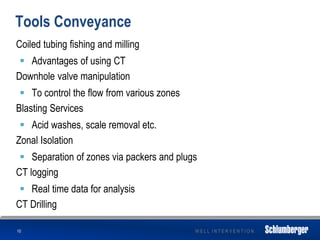 W E L L I N T E R V E N T I O N
Tools Conveyance
Coiled tubing fishing and milling
 Advantages of using CT
Downhole valve manipulation
 To control the flow from various zones
Blasting Services
 Acid washes, scale removal etc.
Zonal Isolation
 Separation of zones via packers and plugs
CT logging
 Real time data for analysis
CT Drilling
10
 