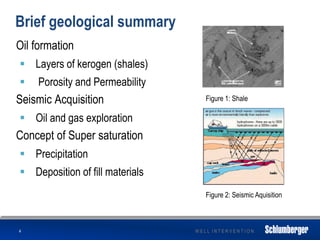 W E L L I N T E R V E N T I O N
Brief geological summary
Oil formation
 Layers of kerogen (shales)
 Porosity and Permeability
Seismic Acquisition
 Oil and gas exploration
Concept of Super saturation
 Precipitation
 Deposition of fill materials
4
Figure 2: Seismic Aquisition
Figure 1: Shale
 