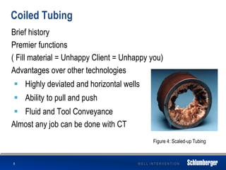W E L L I N T E R V E N T I O N
Coiled Tubing
Brief history
Premier functions
( Fill material = Unhappy Client = Unhappy you)
Advantages over other technologies
 Highly deviated and horizontal wells
 Ability to pull and push
 Fluid and Tool Conveyance
Almost any job can be done with CT
8
Figure 4: Scaled-up Tubing
 