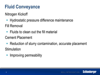 W E L L I N T E R V E N T I O N
Fluid Conveyance
Nitrogen Kickoff
 Hydrostatic pressure difference maintenance
Fill Removal
 Fluids to clean out the fill material
Cement Placement
 Reduction of slurry contamination, accurate placement
Stimulation
 Improving permeability
9
 