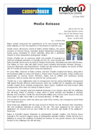 22 June 2016
Media Release
ABN 52 002 575 340
Warringah Business Centre
Unit 4, 108-120 Old Pittwater Road
BROOKVALE NSW 2100
Phone: 02 8978 8700
Fax: 02 8978 8740
Raleru Limited announced the appointment of its new General Manger
today following on from the departure of Paul Shearer in April this year.
Charles Davey will assume control of Raleru Limited (Raleru), the parent
company of Camera House, Australia’s largest independent photographic
buying group comprising 67 stores nationally, along with a distribution
network to other independent photographic retailers.
Charles (Charlie) has an enormous depth and breadth of experience in
retail and wholesale operations in Australia and the UK, most recently with
Optus Australia (three years) as Head of Category Accessories, Wearables and Value Add Services.
This follows on from roles with BigW (seven years) including Merchandise Manager (Buying) –
Consumer Electronics and Entertainment. Charles has also worked in England, his country of birth,
with W H Smith UK & Dixons Store Group and Sainsbury’s.
Mr Lance Miller, Chairman of Raleru Limited, said that “Charlie’s employment history, along with a
demonstrated ability to create and inspire a shared vision through innovation, brings exciting new
opportunities to Camera House Members, Raleru and its affiliate and warehouse buying
customers, which is exactly what we need for the coming years.”
“Charlie has a very collaborative style of management and has strong stakeholder management
skills gained through different retail structures which has enabled him to negotiate and navigate
complex trading terms including consignment, direct import, traditional and back-to-back online
arrangements; all of which are critical to Raleru’s future.”
“Given the ever changing retail and wholesale landscape in our industry along with the challenges
this will bring, Raleru is entering a stage where it needs strength and discipline in strategic
planning and execution; Charlie has demonstrated abilities and a proven track record in this area
and is eager to utilise these skills in our forward planning”, Mr Miller said.
The recruitment process, which has taken just under three months, was managed by David Khadi
from Page Executive.
David Khadi was delighted with the huge amount of interest the role attracted when advertised,
with 130 candidates indicating an interest in the role. “We were staggered by the volume of
applications we received and we were thrilled at the extremely high quality of the applicants”,
David said.
Raleru is Australia’s largest wholesaler to photographic specialty retailers, and Camera House
Australia is the country’s biggest group of photographic specialty retailers. Charlie said that he is
delighted to accept the challenge of leading the business to new growth horizons and is looking
forward to the challenges the role will bring.
 
