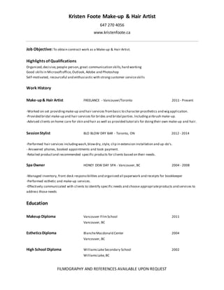 Kristen Foote Make-up & Hair Artist
647 270 4056
www.kristenfoote.ca
FILMOGRAPHY AND REFERENCES AVAILABLE UPON REQUEST
Job Objective: To obtain contract work as a Make-up & Hair Artist.
Highlights of Qualifications
Organized,decisive,people person,great communication skills,hard working
Good skillsin Microsoftoffice,Outlook, Adobe and Photoshop
Self-motivated, resourceful and enthusiastic with strongcustomer serviceskills
Work History
Make-up& Hair Artist FREELANCE - Vancouver/Toronto 2011 - Present
-Worked on set providingmake-up and hair services frombasic to character prosthetics and wigapplication.
-Provided bridal make-up and hair services for brides and bridal parties.Includingairbrush make-up.
-Advised clients on home care for skin and hair as well as provided tutorials for doingtheir own make-up and hair.
SessionStylist BLO BLOW DRY BAR - Toronto, ON 2012 - 2014
-Performed hair services includingwash,blowdry, style, clip in extension installation and up-do's.
- Answered phones, booked appointments and took payment.
-Retailed productand recommended specific products for clients based on their needs.
Spa Owner HONEY DEW DAY SPA - Vancouver, BC 2004 - 2008
-Managed inventory, front desk responsibilities and organized all paperwork and receipts for bookkeeper
-Performed esthetic and make-up services.
-Effectively communicated with clients to identify specific needs and choose appropriateproducts and services to
address those needs
Education
Makeup Diploma Vancouver FilmSchool 2011
Vancouver, BC
EstheticsDiploma BlancheMacdonald Center 2004
Vancouver, BC
High School Diploma WilliamsLakeSecondary School 2002
WilliamsLake,BC
 