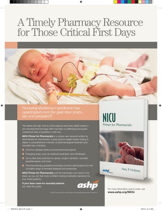 The stakes are high, time is of the essence and every detail matters—
yet neonatal pharmacology often has been a challenging and poorly
understood area of pediatrics. Until now.
NICU Primer for Pharmacists is a unique new resource written by
pharmacists for pharmacists. It goes beyond weight-based dosing to
deliver a comprehensive overview of pharmacological treatment and
neonatal care, including:
n	 Common disease states and pharmaceutical agents
n	 Emerging areas, such as maternal medication and withdrawal
n	 Up-to-date best practices for apnea, drugs in lactation, neonatal
bacterial sepsis, and more
n	 Pharmacotherapy guidelines (including common abbreviations) for the
complete range of neonatal diseases and syndromes
NICU Primer for Pharmacists puts the information you need in one
place, so you can feel more confident making medication decisions for
your tiniest patients.
If your team cares for neonatal patients,
you need this guide.
For more information and to order, visit
www.ashp.org/NICU.
HPSP4215_NICU_FP_2.indd 1 9/27/15 6:17 AM
 
