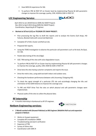  Have MOS Kit experience for SQI.
 To perform PRE & POST DT on Cluster level by implementing Physical & Soft parametric
changes to improve the coverage, quality, CDR, HOSR & CSSR in POST DT.
LCC Engineering Service:
April-2013 to Jan-2014(Telenor (SDR) Zte SWAP Project)
Dec-2012 to April-2013 (Zong (SDR) Zte SWAP Project)
Coordination, Reporting & DT Engineer:
• Worked at SCTech (LCC) on TELENOR ZTE SWAP PROJECT.
 Post processing the log files to draft the reports and to analyze the Events (Call drops, HO
Failures, Blocked Calls) with concerned Optimizer
 Complete DT of SSV, Cluster and Roll out site.
 Prepared SSV reports.
 Using the TEMS Investigation to observe the particular cell parameters such as Rx-level, Rx-Qual,
C/I, SQI.
 Packet data testing of the site.(Edge)
 CQT, TRX testing of the sites with voice degradation issues.
 To perform PRE & POST DT on Cluster level by implementing Physical & Soft parametric changes
to improve the coverage, quality, CDR, HOSR & CSSR in POST DT.
 Drive tests the sites having customer complaints and reports the issue.
 Drive the metro sites, using walk test both indoor and outdoor area.
 Checking the handover performance between cells (Incoming / Outgoing HO)
 To check the signal strength of a particular ZTE site and accordingly changing the tilts and
orientation of the GSM Antenna to improve the coverage area
 To PRE and POST Drive Test the sites on which physical and soft parametric changes were
implemented.
 Physical audits of the sites to collect the physical data.
RF Internship
• 4 months internship in Komkonsult as RF DT engineer.
Netkom Engineering services:
• 2 Month worked with (Huawei Pakistan) as BSS Engineer (Mobilink Roll out and expansion
project) in Netkom
 Works on Huawei equipment
 Complete BTS installation 3900A
 Troubleshooting and alarm verification
 Expansion of TRX
 Survey of Ufone sites
 Coordination with OMC-R
 