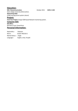 Education:
MSc Telecommunication October 2011 CGPA: 3.324
Govt collage University (GCU) Lahore.
Networking Skills
CCNA training (Corvit system Lahore)
Project:
Final Year Project: Design GSM based Network monitoring system.
Computer Skill:
MS Office:
MS Word, Excel, PowerPoint.
Personal information:
Nationality: - Pakistani
NIC #:- 35103-7462156-5
Marital Status: - Single
Language: - English, Urdu, Punjabi
 