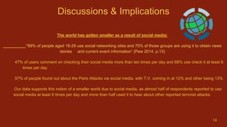 Discussions & Implications
The world has gotten smaller as a result of social media:
“89% of people aged 18-29 use social networking sites and 75% of those groups are using it to obtain news
stories and current event information” (Pew 2014, p.13)
47% of users comment on checking their social media more than ten times per day and 68% use check it at least 6
times per day
57% of people found out about the Paris Attacks via social media, with T.V. coming in at 12% and other being 13%
Our data supports this notion of a smaller world due to social media, as almost half of respondents reported to use
social media at least 6 times per day and more than half used it to hear about other reported terrorist attacks.
14
 