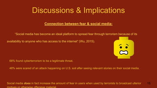 Discussions & Implications
Connection between fear & social media:
“Social media has become an ideal platform to spread fear through terrorism because of its
availability to anyone who has access to the internet” (Wu, 2015).
68% found cyberterrorism to be a legitimate threat.
48% were scared of an attack happening on U.S. soil after seeing relevant stories on their social media.
Social media does in fact increase the amount of fear in users when used by terrorists to broadcast ulterior 15
 
