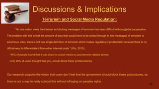 Discussions & Implications
Terrorism and Social Media Regulation:
“No one nation owns the internet so blocking messages of terrorism has been difficult without global cooperation..
The problem with this is that the amount of data that would have to be sorted through to find messages of terrorism is
enormous. Also, there is not one single definition of terrorism which makes regulating it problematic because there is no
official way to differentiate it from other internet posts ” (Wu, 2015).
“48% of people found that it was okay for social media to post terrorist related stories
Only 26% of users thought that gov. should block these profiles/stories
Our research supports the notion that users don’t feel that the government should block these posts/stories, as
there is not a way to really combat this without infringing on peoples rights.
16
 