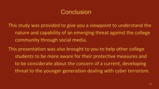 Conclusion
This study was provided to give you a viewpoint to understand the
nature and capability of an emerging threat against the college
community through social media.
This presentation was also brought to you to help other college
students to be more aware for their protective measures and
to be considerate about the concern of a current, developing
threat to the younger generation dealing with cyber terrorism.
17
 