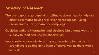 Reflecting of Research
There is a good size population willing to do surveys to help out
other classmates having well over 75 responses (using
online survey using volunteer sampling).
Qualtrics gathers information and displays it in a great way that
is easy to read and use for observation
Important to communicate with group members to make sure
everything is getting done in an effective way as there was a
lot to do. 18
 