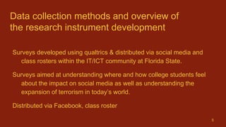 Data collection methods and overview of
the research instrument development
Surveys developed using qualtrics & distributed via social media and
class rosters within the IT/ICT community at Florida State.
Surveys aimed at understanding where and how college students feel
about the impact on social media as well as understanding the
expansion of terrorism in today’s world.
Distributed via Facebook, class roster
5
 
