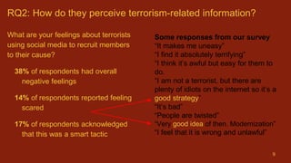 RQ2: How do they perceive terrorism-related information?
What are your feelings about terrorists
using social media to recruit members
to their cause?
38% of respondents had overall
negative feelings
14% of respondents reported feeling
scared
17% of respondents acknowledged
that this was a smart tactic
9
Some responses from our survey
“It makes me uneasy”
“I find it absolutely terrifying”
“I think it’s awful but easy for them to
do.
“I am not a terrorist, but there are
plenty of idiots on the internet so it’s a
good strategy”
“It’s bad”
“People are twisted”
“Very good idea of then. Modernization”
“I feel that it is wrong and unlawful”
 
