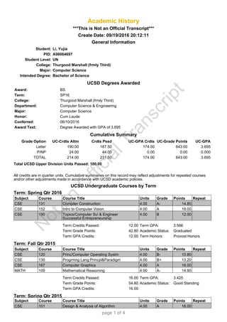 Academic History
***This is Not an Official Transcript***
Create Date: 09/19/2016 20:12:11
General Information
UCSD Degrees Awarded
Cumulative Summary
Total UCSD Upper Division Units Passed: 100.00
All credits are in quarter units. Cumulative summaries on this record may reflect adjustments for repeated courses
and/or other adjustments made in accordance with UCSD academic policies.
UCSD Undergraduate Courses by Term
Term: Spring Qtr 2016
Term: Fall Qtr 2015
Term: Spring Qtr 2015
Student: Li, Yujia
PID: A98064697
Student Level: UN
College: Thurgood Marshall (frmly Third)
Major: Computer Science
Intended Degree: Bachelor of Science
Award: BS
Term: SP16
College: Thurgood Marshall (frmly Third)
Department: Computer Science & Engineering
Major: Computer Science
Honor: Cum Laude
Conferred: 06/10/2016
Award Text: Degree Awarded with GPA of 3.695
Grade Option UC-Crdts Attm Crdts Pssd UC-GPA Crdts UC-Grade Points UC-GPA
Letter 190.00 187.50 174.00 643.00 3.695
P/NP 24.00 44.00 0.00 0.00 0.000
TOTAL 214.00 231.50 174.00 643.00 3.695
Subject Course Course Title Units Grade Points Repeat
CSE 131 Compiler Construction 4.00 A- 14.80
CSE 152 Intro to Computer Vision 4.00 A 16.00
CSE 190 Topics/Computer Sci & Engineer
Successful Entrepreneurship
4.00 B 12.00
Term Credits Passed: 12.00 Term GPA: 3.566
Term Grade Points: 42.80 Academic Status: Graduated
Term GPA Credits: 12.00 Term Honors: Provost Honors
Subject Course Course Title Units Grade Points Repeat
CSE 120 Princ/Computer Operating Systm 4.00 B- 10.80
CSE 130 Progrmng Lang:Princpl&Paradigm 4.00 B+ 13.20
CSE 167 Computer Graphics 4.00 A 16.00
MATH 109 Mathematical Reasoning 4.00 A- 14.80
Term Credits Passed: 16.00 Term GPA: 3.425
Term Grade Points: 54.80 Academic Status: Good Standing
Term GPA Credits: 16.00
Subject Course Course Title Units Grade Points Repeat
CSE 101 Design & Analysis of Algorithm 4.00 A 16.00
N
otan
O
fficialTranscript
page 1 of 4
 