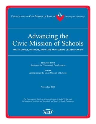 Advancing the
Civic Mission of Schools
WHAT SCHOOLS, DISTRICTS, AND STATE AND FEDERAL LEADERS CAN DO
DEVELOPED BY THE
Academy for Educational Development
FOR THE
Campaign for the Civic Mission of Schools
November 2004
The Campaign for the Civic Mission of Schools is funded by Carnegie
Corporation of New York and the John S. and James L. Knight Foundation.
 