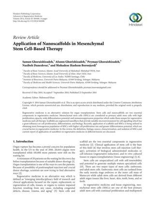 Review Article
Application of Nanoscaffolds in Mesenchymal
Stem Cell-Based Therapy
Saman Ghoraishizadeh,1
Afsoon Ghorishizadeh,2
Peyman Ghoraishizadeh,3
Nasibeh Daneshvar,4
and Mohadese Hashem Boroojerdi5
1
Faculty of Basic Sciences, Islamic Azad University of Mahabad, Mahabad 59136, Iran
2
Faculty of Basic Sciences, Islamic Azad University of Ahar, Ahar 54511, Iran
3
Faculty of Medicine, University of Los Andes, 762001 Santiago, Chile
4
Institute of Bioscience, Universiti Putra Malaysia, 43300 Serdang, Selangor, Malaysia
5
Faculty of Medicine and Health Sciences, Universiti Putra Malaysia, 43300 Serdang, Selangor, Malaysia
Correspondence should be addressed to Peyman Ghoraishizadeh; peyman.innovate@gmail.com
Received 15 May 2014; Accepted 7 September 2014; Published 23 September 2014
Academic Editor: Mahmood Khan
Copyright © 2014 Saman Ghoraishizadeh et al. This is an open access article distributed under the Creative Commons Attribution
License, which permits unrestricted use, distribution, and reproduction in any medium, provided the original work is properly
cited.
Regenerative medicine is an alternative solution for organ transplantation. Stem cells and nanoscaffolds are two essential
components in regenerative medicine. Mesenchymal stem cells (MSCs) are considered as primary adult stem cells with high
proliferation capacity, wide differentiation potential, and immunosuppression properties which make them unique for regenerative
medicine and cell therapy. Scaffolds are engineered nanofibers that provide suitable microenvironment for cell signalling which has
a great influence on cell proliferation, differentiation, and biology. Recently, application of scaffolds and MSCs is being utilized in
obtaining more homogenous population of MSCs with higher cell proliferation rate and greater differentiation potential, which are
crucial factors in regenerative medicine. In this review, the definition, biology, source, characterization, and isolation of MSCs and
current report of application of nanofibers in regenerative medicine in different lesions are discussed.
1. Introduction
Organ rupture has become a pivotal concern for population
health. In the US in the year of 2010, 28,664 organs were
transplanted while 110,000 more patients were still on the
waiting list.
A minimum of 20 patients on the waiting list die every day
before transplantation because of suitable donor shortage [1].
Organ transplantation is one of the ways to cure the patients.
Because of possibility of posttransplant rejection and crucial
donor shortage, scientists are now trying to find alternative
ways [2].
Regenerative medicine is an alternative way which is
defined as “emerging interdisciplinary field of research and
clinical applications focused on the repair, replacement, or
regeneration of cells, tissues, or organs to restore impaired
function resulting from any cause, including congenital
defects, disease, trauma, and aging” [3]. Stem cells and
scaffold are the two essential components in regenerative
medicine [2]. Clinical application of stem cell is the base
of this field [4] that involves stem cell injection (cell ther-
apy), activation of biological administrated molecules or
cell infusion (regenerative induction), and in vitro cultured
tissues or organs transplantation (tissue engineering) [5, 6].
Stem cells are unspecialized cell with self-renewability
and potential to generate multiple mature specialized cells
[13]. There are two major types of stem cells: embryonic
and adult stem cells. Embryonic stem cells are isolated from
the early morula stage embryos or the inner cell mass of
blastocyst while adult stem cells are derived from different
adult organ tissues like liver, heart, skin, teeth, bone, and so
forth.
In regenerative medicine and tissue engineering, mes-
enchymal stem cells (MSCs) are one of the best primary
adult stem cell with continual proliferation and multipotent
Hindawi Publishing Corporation
Advances in Regenerative Medicine
Volume 2014,Article ID 369498, 14 pages
http://dx.doi.org/10.1155/2014/369498
 
