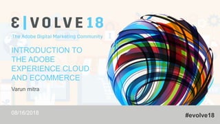 #evolve18
INTRODUCTION TO
THE ADOBE
EXPERIENCE CLOUD
AND ECOMMERCE
Varun mitra
08/16/2018
 