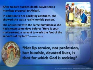 After Nabal’s sudden death, David sent a
marriage proposal to Abigail.
In addition to her pacifying aptitudes, she
showed she was a really humble person.
She answered with the same humbleness she
had shown some days before: "Here is your
maidservant, a servant to wash the feet of the
servants of my lord” (1 Samuel, 25: 41)
“Not lip service, not profession,
but humble, devoted lives, is
that for which God is seeking”
E. G. W. (Counsels to parents, teachers and students, page 35)
 