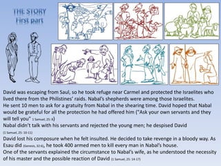 David was escaping from Saul, so he took refuge near Carmel and protected the Israelites who
lived there from the Philistines’ raids. Nabal’s shepherds were among those Israelites.
He sent 10 men to ask for a gratuity from Nabal in the shearing time. David hoped that Nabal
would be grateful for all the protection he had offered him ("Ask your own servants and they
will tell you" 1 Samuel, 25: 8)
Nabal didn’t talk with his servants and rejected the young men; he despised David
(1 Samuel, 25: 10-11)
David lost his composure when he felt insulted. He decided to take revenge in a bloody way. As
Esau did (Genesis, 32:6), he took 400 armed men to kill every man in Nabal’s house.
One of the servants explained the circumstance to Nabal’s wife, as he understood the necessity
of his master and the possible reaction of David (1 Samuel, 25: 14-17)
 