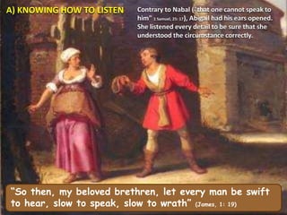 A) KNOWING HOW TO LISTEN Contrary to Nabal ("that one cannot speak to
him" 1 Samuel, 25: 17), Abigail had his ears opened.
She listened every detail to be sure that she
understood the circumstance correctly.
“So then, my beloved brethren, let every man be swift
to hear, slow to speak, slow to wrath” (James, 1: 19)
 